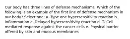 Our body has three lines of defense mechanisms. Which of the following is an example of the first line of defense mechanism in our body? Select one: a. Type one hypersensitivity reaction b. Inflammation c. Delayed hypersensitivity reaction d. T- Cell mediated response against the cancer cells e. Physical barrier offered by skin and mucous membranes