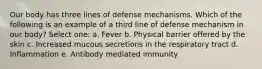 Our body has three lines of defense mechanisms. Which of the following is an example of a third line of defense mechanism in our body? Select one: a. Fever b. Physical barrier offered by the skin c. Increased mucous secretions in the respiratory tract d. Inflammation e. Antibody mediated immunity