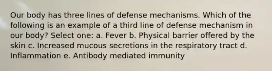 Our body has three lines of defense mechanisms. Which of the following is an example of a third line of defense mechanism in our body? Select one: a. Fever b. Physical barrier offered by the skin c. Increased mucous secretions in the respiratory tract d. Inflammation e. Antibody mediated immunity