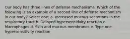 Our body has three lines of defense mechanisms. Which of the following is an example of a second line of defense mechanism in our body? Select one: a. Increased mucous secretions in the respiratory tract b. Delayed hypersensitivity reaction c. Macrophages d. Skin and mucous membranes e. Type one hypersensitivity reaction