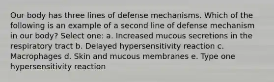 Our body has three lines of defense mechanisms. Which of the following is an example of a second line of defense mechanism in our body? Select one: a. Increased mucous secretions in the respiratory tract b. Delayed hypersensitivity reaction c. Macrophages d. Skin and mucous membranes e. Type one hypersensitivity reaction