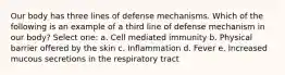 Our body has three lines of defense mechanisms. Which of the following is an example of a third line of defense mechanism in our body? Select one: a. Cell mediated immunity b. Physical barrier offered by the skin c. Inflammation d. Fever e. Increased mucous secretions in the respiratory tract