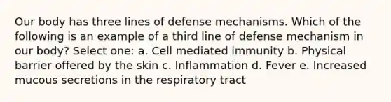 Our body has three lines of defense mechanisms. Which of the following is an example of a third line of defense mechanism in our body? Select one: a. Cell mediated immunity b. Physical barrier offered by the skin c. Inflammation d. Fever e. Increased mucous secretions in the respiratory tract