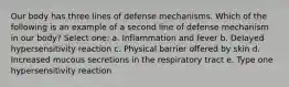 Our body has three lines of defense mechanisms. Which of the following is an example of a second line of defense mechanism in our body? Select one: a. Inflammation and fever b. Delayed hypersensitivity reaction c. Physical barrier offered by skin d. Increased mucous secretions in the respiratory tract e. Type one hypersensitivity reaction