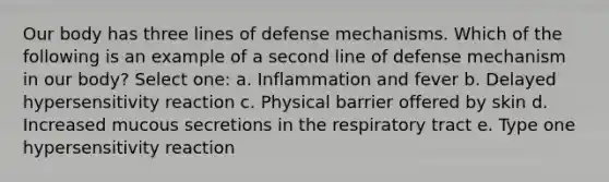 Our body has three lines of defense mechanisms. Which of the following is an example of a second line of defense mechanism in our body? Select one: a. Inflammation and fever b. Delayed hypersensitivity reaction c. Physical barrier offered by skin d. Increased mucous secretions in the respiratory tract e. Type one hypersensitivity reaction