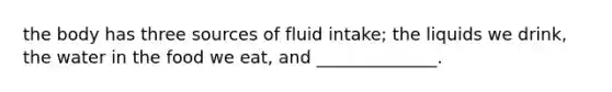 the body has three sources of fluid intake; the liquids we drink, the water in the food we eat, and ______________.