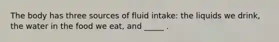 The body has three sources of fluid intake: the liquids we drink, the water in the food we eat, and _____ .