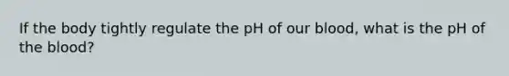 If the body tightly regulate the pH of our blood, what is the pH of the blood?