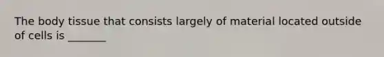 The body tissue that consists largely of material located outside of cells is _______