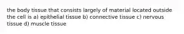 the body tissue that consists largely of material located outside the cell is a) epithelial tissue b) connective tissue c) nervous tissue d) muscle tissue