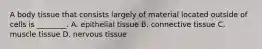 A body tissue that consists largely of material located outside of cells is ________. A. epithelial tissue B. connective tissue C. muscle tissue D. nervous tissue