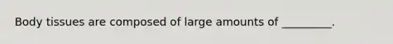 Body tissues are composed of large amounts of _________.