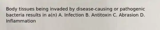 Body tissues being invaded by disease-causing or pathogenic bacteria results in a(n) A. Infection B. Antitoxin C. Abrasion D. Inflammation