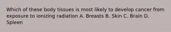 Which of these body tissues is most likely to develop cancer from exposure to ionizing radiation A. Breasts B. Skin C. Brain D. Spleen