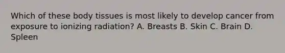 Which of these body tissues is most likely to develop cancer from exposure to ionizing radiation? A. Breasts B. Skin C. Brain D. Spleen