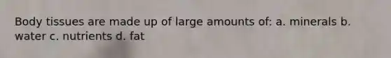 Body tissues are made up of large amounts of: a. minerals b. water c. nutrients d. fat