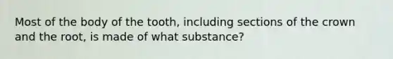 Most of the body of the tooth, including sections of the crown and the root, is made of what substance?