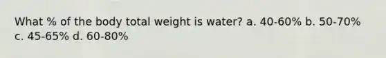 What % of the body total weight is water? a. 40-60% b. 50-70% c. 45-65% d. 60-80%