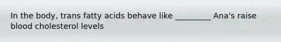 In the body, trans fatty acids behave like _________ Ana's raise blood cholesterol levels
