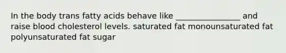 In the body trans fatty acids behave like ________________ and raise blood cholesterol levels. saturated fat monounsaturated fat polyunsaturated fat sugar