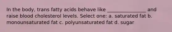 In the body, trans fatty acids behave like ________________ and raise blood cholesterol levels. Select one: a. saturated fat b. monounsaturated fat c. polyunsaturated fat d. sugar