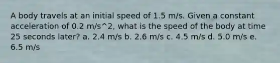 A body travels at an initial speed of 1.5 m/s. Given a constant acceleration of 0.2 m/s^2, what is the speed of the body at time 25 seconds later? a. 2.4 m/s b. 2.6 m/s c. 4.5 m/s d. 5.0 m/s e. 6.5 m/s