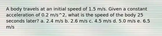 A body travels at an initial speed of 1.5 m/s. Given a constant acceleration of 0.2 m/s^2, what is the speed of the body 25 seconds later? a. 2.4 m/s b. 2.6 m/s c. 4.5 m/s d. 5.0 m/s e. 6.5 m/s