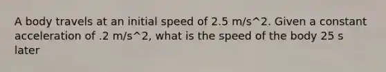 A body travels at an initial speed of 2.5 m/s^2. Given a constant acceleration of .2 m/s^2, what is the speed of the body 25 s later