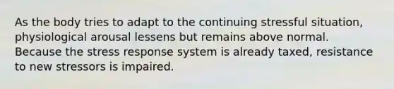 As the body tries to adapt to the continuing stressful situation, physiological arousal lessens but remains above normal. Because the stress response system is already taxed, resistance to new stressors is impaired.