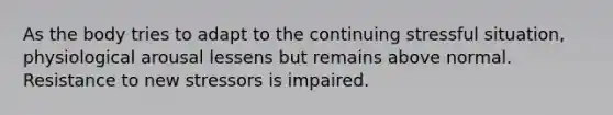 As the body tries to adapt to the continuing stressful situation, physiological arousal lessens but remains above normal. Resistance to new stressors is impaired.