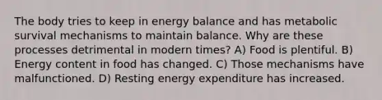 The body tries to keep in energy balance and has metabolic survival mechanisms to maintain balance. Why are these processes detrimental in modern times? A) Food is plentiful. B) Energy content in food has changed. C) Those mechanisms have malfunctioned. D) Resting energy expenditure has increased.