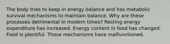 The body tries to keep in energy balance and has metabolic survival mechanisms to maintain balance. Why are these processes detrimental in modern times? Resting energy expenditure has increased. Energy content in food has changed. Food is plentiful. Those mechanisms have malfunctioned.