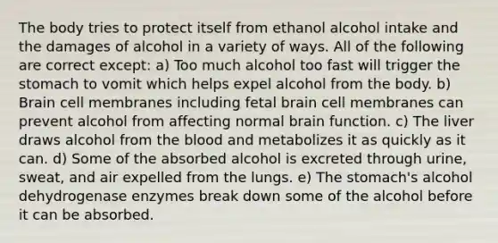 The body tries to protect itself from ethanol alcohol intake and the damages of alcohol in a variety of ways. All of the following are correct except: a) Too much alcohol too fast will trigger the stomach to vomit which helps expel alcohol from the body. b) Brain cell membranes including fetal brain cell membranes can prevent alcohol from affecting normal brain function. c) The liver draws alcohol from the blood and metabolizes it as quickly as it can. d) Some of the absorbed alcohol is excreted through urine, sweat, and air expelled from the lungs. e) The stomach's alcohol dehydrogenase enzymes break down some of the alcohol before it can be absorbed.