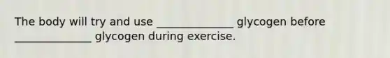 The body will try and use ______________ glycogen before ______________ glycogen during exercise.