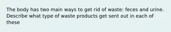 The body has two main ways to get rid of waste: feces and urine. Describe what type of waste products get sent out in each of these