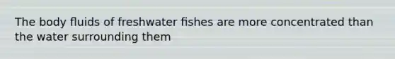 The body ﬂuids of freshwater ﬁshes are more concentrated than the water surrounding them