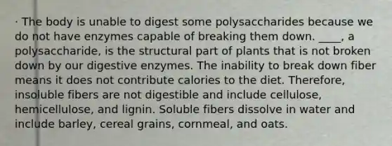 · The body is unable to digest some polysaccharides because we do not have enzymes capable of breaking them down. ____, a polysaccharide, is the structural part of plants that is not broken down by our digestive enzymes. The inability to break down fiber means it does not contribute calories to the diet. Therefore, insoluble fibers are not digestible and include cellulose, hemicellulose, and lignin. Soluble fibers dissolve in water and include barley, cereal grains, cornmeal, and oats.