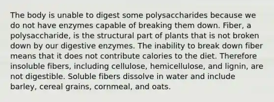 The body is unable to digest some polysaccharides because we do not have enzymes capable of breaking them down. Fiber, a polysaccharide, is the structural part of plants that is not broken down by our digestive enzymes. The inability to break down fiber means that it does not contribute calories to the diet. Therefore insoluble fibers, including cellulose, hemicellulose, and lignin, are not digestible. Soluble fibers dissolve in water and include barley, cereal grains, cornmeal, and oats.