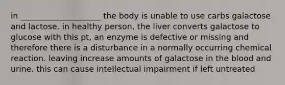 in ____________________ the body is unable to use carbs galactose and lactose. in healthy person, the liver converts galactose to glucose with this pt, an enzyme is defective or missing and therefore there is a disturbance in a normally occurring chemical reaction. leaving increase amounts of galactose in the blood and urine. this can cause intellectual impairment if left untreated