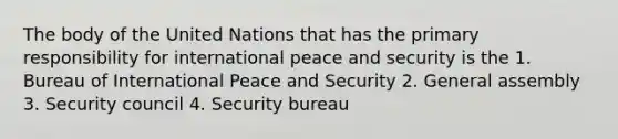 The body of the United Nations that has the primary responsibility for international peace and security is the 1. Bureau of International Peace and Security 2. General assembly 3. Security council 4. Security bureau