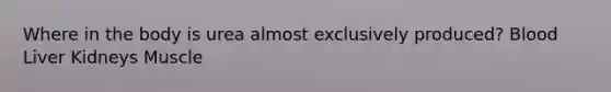 Where in the body is urea almost exclusively produced? Blood Liver Kidneys Muscle