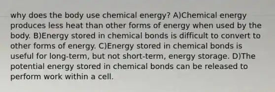 why does the body use chemical energy? A)Chemical energy produces less heat than other forms of energy when used by the body. B)Energy stored in chemical bonds is difficult to convert to other forms of energy. C)Energy stored in chemical bonds is useful for long-term, but not short-term, energy storage. D)The potential energy stored in chemical bonds can be released to perform work within a cell.