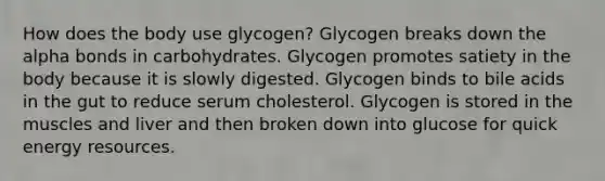 How does the body use glycogen? Glycogen breaks down the alpha bonds in carbohydrates. Glycogen promotes satiety in the body because it is slowly digested. Glycogen binds to bile acids in the gut to reduce serum cholesterol. Glycogen is stored in the muscles and liver and then broken down into glucose for quick energy resources.