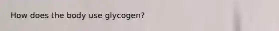 How does the body use glycogen?