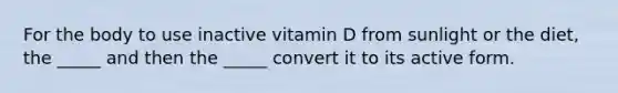 For the body to use inactive vitamin D from sunlight or the diet, the _____ and then the _____ convert it to its active form.