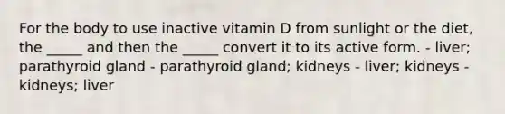 For the body to use inactive vitamin D from sunlight or the diet, the _____ and then the _____ convert it to its active form. - liver; parathyroid gland - parathyroid gland; kidneys - liver; kidneys - kidneys; liver