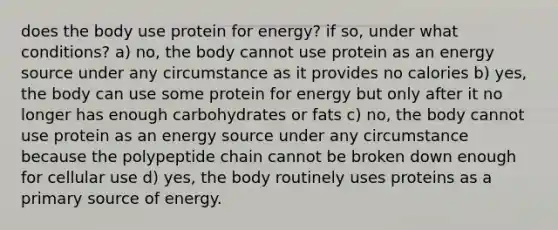 does the body use protein for energy? if so, under what conditions? a) no, the body cannot use protein as an energy source under any circumstance as it provides no calories b) yes, the body can use some protein for energy but only after it no longer has enough carbohydrates or fats c) no, the body cannot use protein as an energy source under any circumstance because the polypeptide chain cannot be broken down enough for cellular use d) yes, the body routinely uses proteins as a primary source of energy.