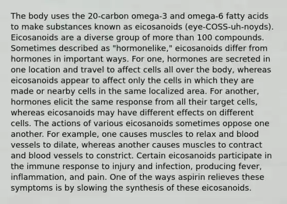 The body uses the 20-carbon omega-3 and omega-6 fatty acids to make substances known as eicosanoids (eye-COSS-uh-noyds). Eicosanoids are a diverse group of more than 100 compounds. Sometimes described as "hormonelike," eicosanoids differ from hormones in important ways. For one, hormones are secreted in one location and travel to affect cells all over the body, whereas eicosanoids appear to affect only the cells in which they are made or nearby cells in the same localized area. For another, hormones elicit the same response from all their target cells, whereas eicosanoids may have different effects on different cells. The actions of various eicosanoids sometimes oppose one another. For example, one causes muscles to relax and blood vessels to dilate, whereas another causes muscles to contract and blood vessels to constrict. Certain eicosanoids participate in the immune response to injury and infection, producing fever, inflammation, and pain. One of the ways aspirin relieves these symptoms is by slowing the synthesis of these eicosanoids.