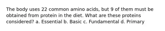 The body uses 22 common amino acids, but 9 of them must be obtained from protein in the diet. What are these proteins considered? a. Essential b. Basic c. Fundamental d. Primary