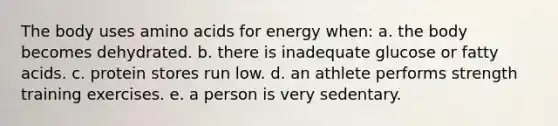 The body uses amino acids for energy when:​ a. ​the body becomes dehydrated. b. ​there is inadequate glucose or fatty acids. c. ​protein stores run low. d. ​an athlete performs strength training exercises. e. ​a person is very sedentary.